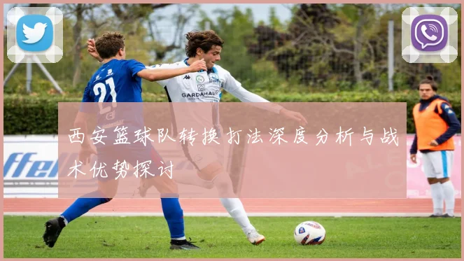 西安篮球队转换打法深度分析与战术优势探讨