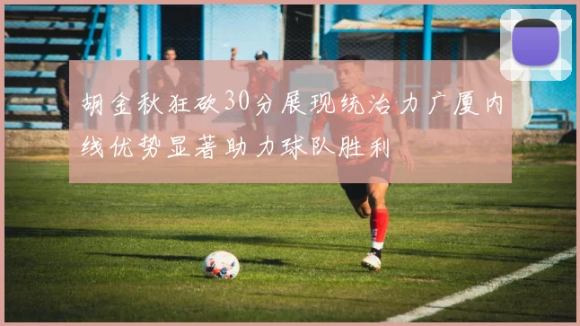 胡金秋狂砍30分展现统治力广厦内线优势显著助力球队胜利
