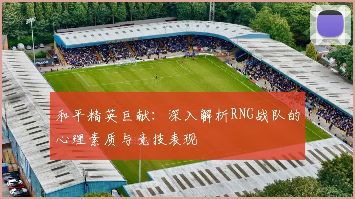 和平精英巨献：深入解析RNG战队的心理素质与竞技表现
