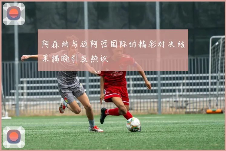 阿森纳与迈阿密国际的精彩对决结果揭晓引发热议