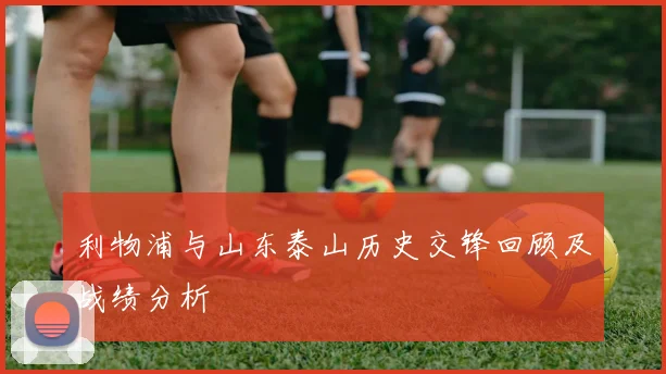 利物浦与山东泰山历史交锋回顾及战绩分析