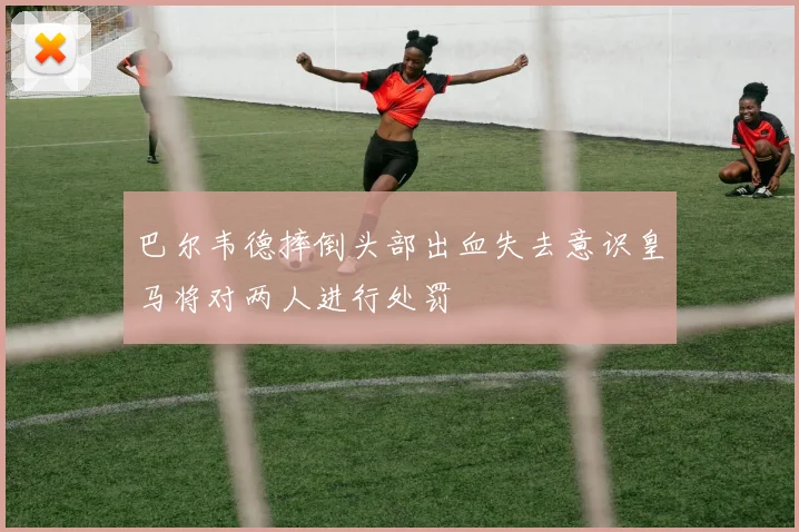 巴尔韦德摔倒头部出血失去意识皇马将对两人进行处罚