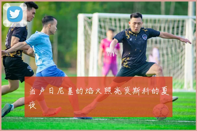 当卢日尼基的焰火照亮莫斯科的夏夜
