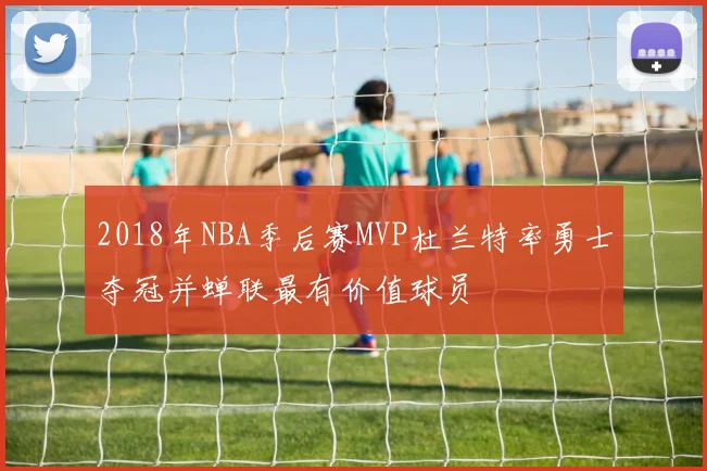 2018年NBA季后赛MVP杜兰特率勇士夺冠并蝉联最有价值球员