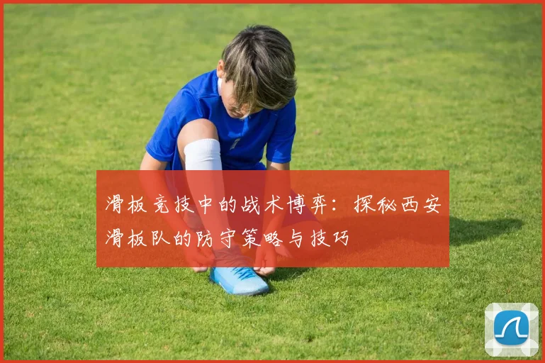 滑板竞技中的战术博弈：探秘西安滑板队的防守策略与技巧
