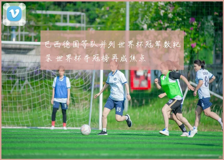 巴西德国等队并列世界杯冠军数纪录 世界杯夺冠榜再成焦点