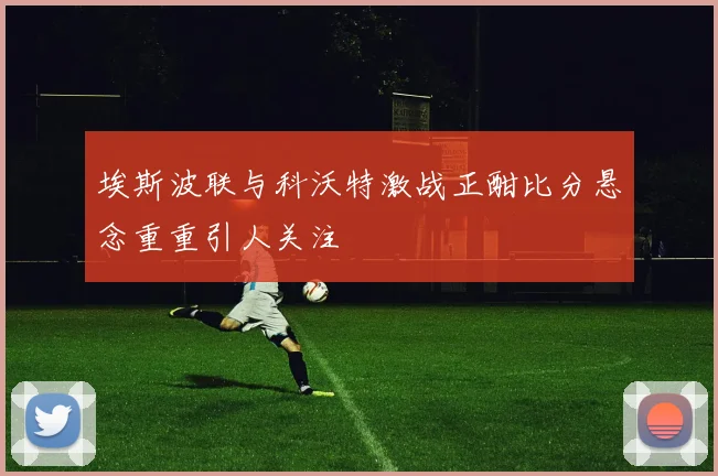 埃斯波联与科沃特激战正酣比分悬念重重引人关注